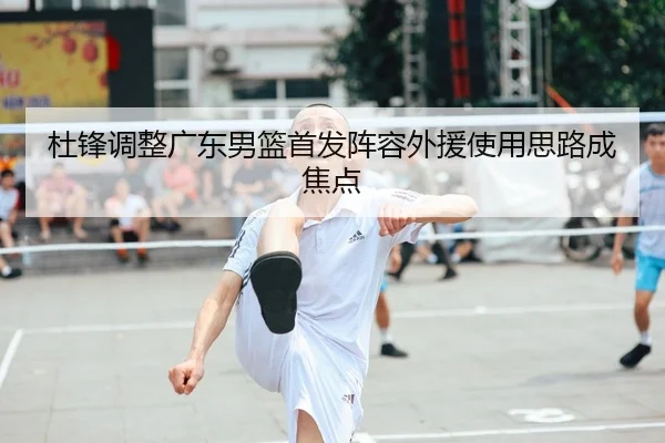 杜锋调整广东男篮首发阵容外援使用思路成焦点