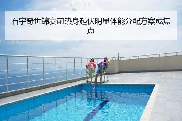 石宇奇世锦赛前热身起伏明显体能分配方案成焦点