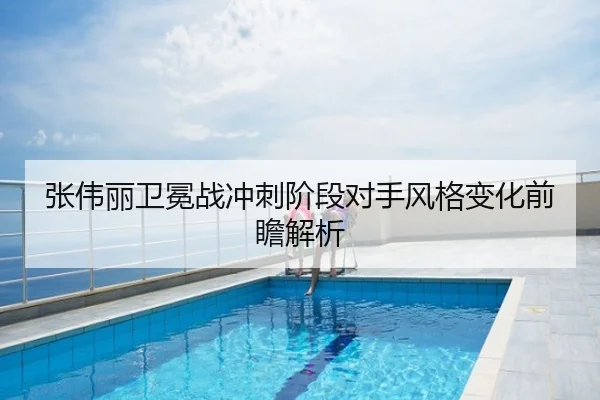 张伟丽卫冕战冲刺阶段对手风格变化前瞻解析