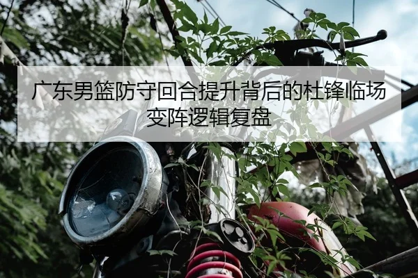 广东男篮防守回合提升背后的杜锋临场变阵逻辑复盘