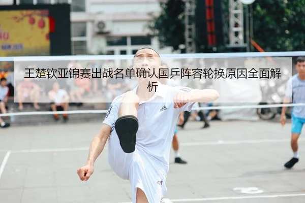 王楚钦亚锦赛出战名单确认国乒阵容轮换原因全面解析