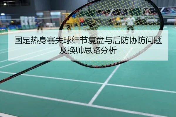 国足热身赛失球细节复盘与后防协防问题及换帅思路分析